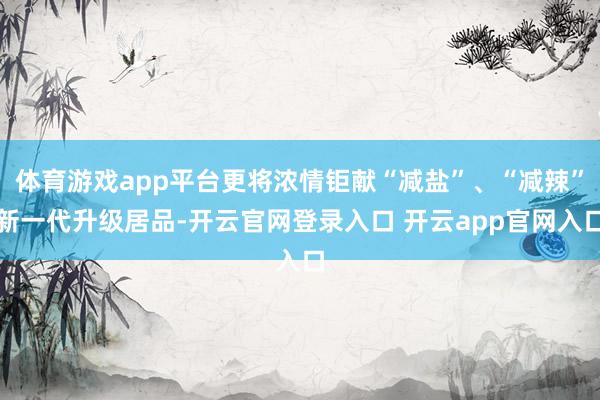 体育游戏app平台更将浓情钜献“减盐”、“减辣”新一代升级居品-开云官网登录入口 开云app官网入口