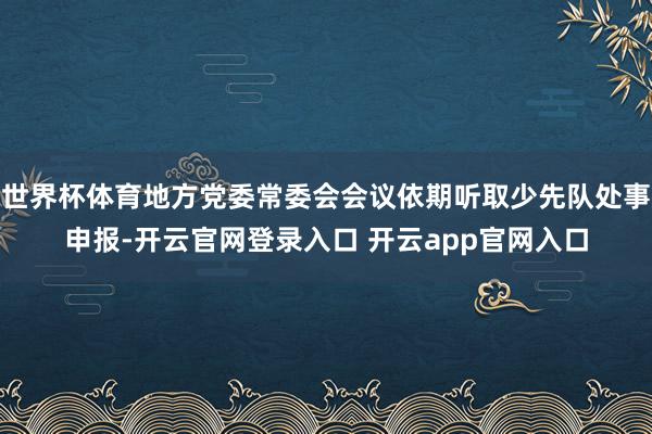 世界杯体育地方党委常委会会议依期听取少先队处事申报-开云官网登录入口 开云app官网入口