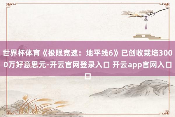 世界杯体育《极限竞速：地平线6》已创收栽培3000万好意思元-开云官网登录入口 开云app官网入口