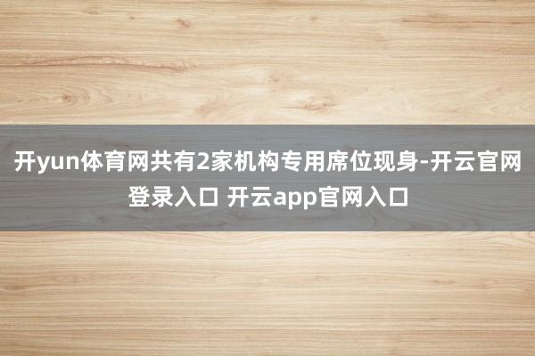 开yun体育网共有2家机构专用席位现身-开云官网登录入口 开云app官网入口