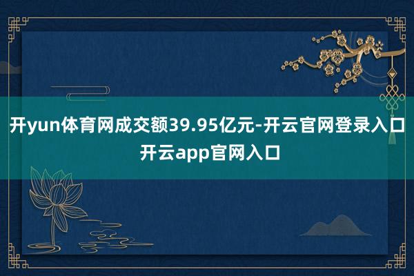 开yun体育网成交额39.95亿元-开云官网登录入口 开云app官网入口
