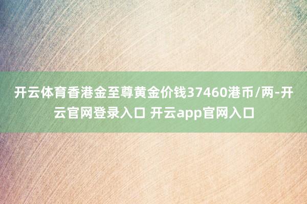 开云体育香港金至尊黄金价钱37460港币/两-开云官网登录入口 开云app官网入口