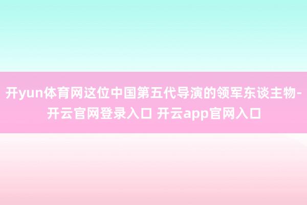 开yun体育网这位中国第五代导演的领军东谈主物-开云官网登录入口 开云app官网入口