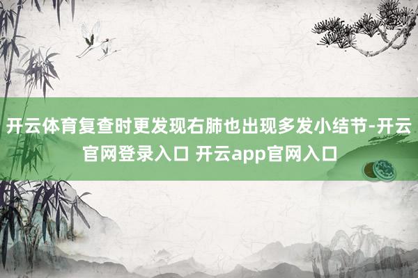 开云体育复查时更发现右肺也出现多发小结节-开云官网登录入口 开云app官网入口