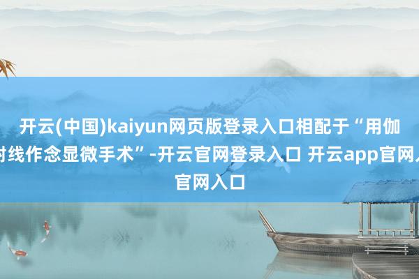 开云(中国)kaiyun网页版登录入口相配于“用伽玛射线作念显微手术”-开云官网登录入口 开云app官网入口