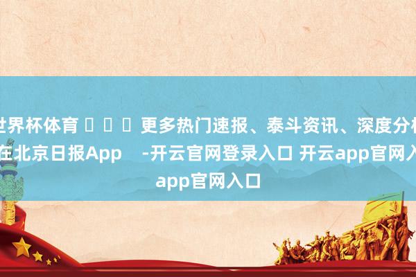 世界杯体育 ​​​更多热门速报、泰斗资讯、深度分析尽在北京日报App    -开云官网登录入口 开云app官网入口