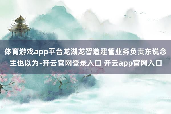 体育游戏app平台龙湖龙智造建管业务负责东说念主也以为-开云官网登录入口 开云app官网入口