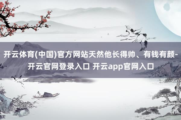 开云体育(中国)官方网站天然他长得帅、有钱有颜-开云官网登录入口 开云app官网入口
