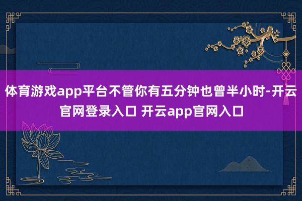 体育游戏app平台不管你有五分钟也曾半小时-开云官网登录入口 开云app官网入口