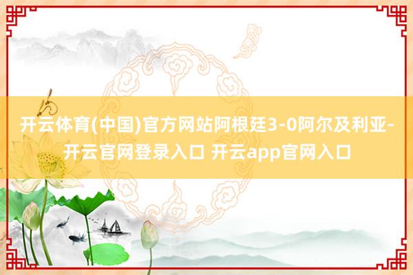 开云体育(中国)官方网站阿根廷3-0阿尔及利亚-开云官网登录入口 开云app官网入口