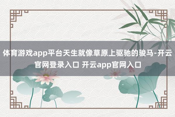 体育游戏app平台天生就像草原上驱驰的骏马-开云官网登录入口 开云app官网入口