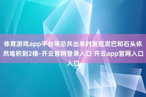 体育游戏app平台等总共出来时发现泥巴和石头依然堆积到2楼-开云官网登录入口 开云app官网入口