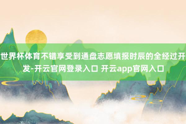 世界杯体育不错享受到通盘志愿填报时辰的全经过开发-开云官网登录入口 开云app官网入口