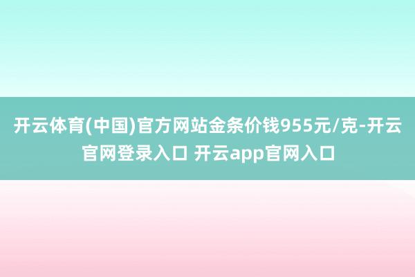 开云体育(中国)官方网站金条价钱955元/克-开云官网登录入口 开云app官网入口