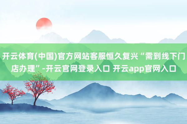 开云体育(中国)官方网站客服恒久复兴“需到线下门店办理”-开云官网登录入口 开云app官网入口