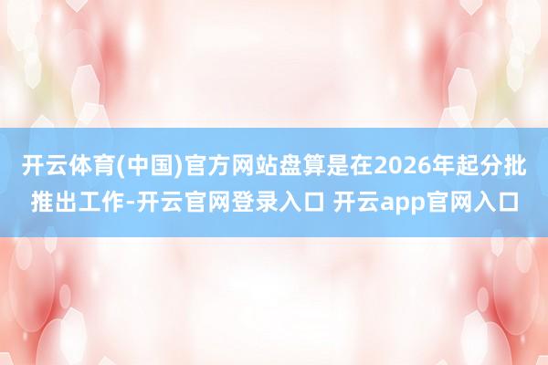 开云体育(中国)官方网站盘算是在2026年起分批推出工作-开云官网登录入口 开云app官网入口