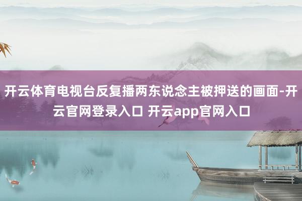 开云体育电视台反复播两东说念主被押送的画面-开云官网登录入口 开云app官网入口