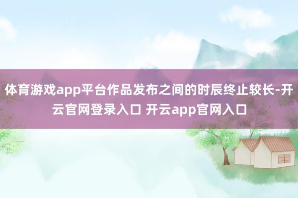 体育游戏app平台作品发布之间的时辰终止较长-开云官网登录入口 开云app官网入口