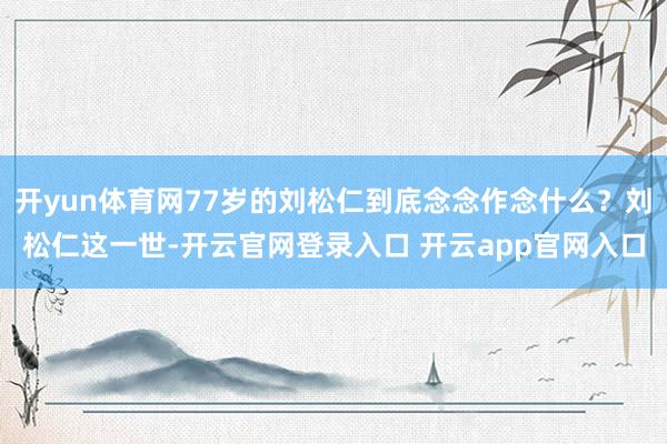 开yun体育网77岁的刘松仁到底念念作念什么？刘松仁这一世-开云官网登录入口 开云app官网入口