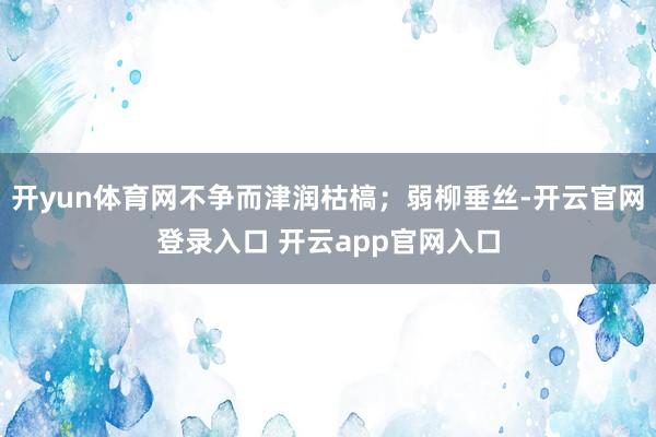开yun体育网不争而津润枯槁；弱柳垂丝-开云官网登录入口 开云app官网入口