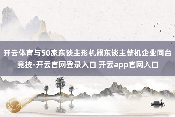 开云体育与50家东谈主形机器东谈主整机企业同台竞技-开云官网登录入口 开云app官网入口