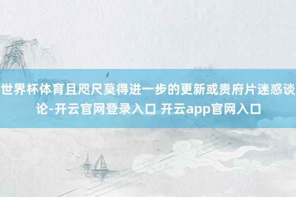 世界杯体育且咫尺莫得进一步的更新或贵府片迷惑谈论-开云官网登录入口 开云app官网入口
