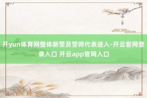 开yun体育网整体新警及警师代表进入-开云官网登录入口 开云app官网入口