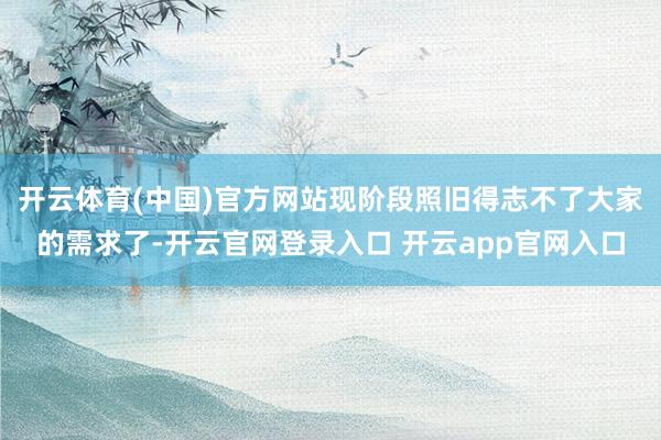 开云体育(中国)官方网站现阶段照旧得志不了大家的需求了-开云官网登录入口 开云app官网入口
