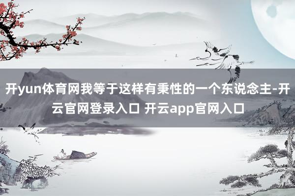 开yun体育网我等于这样有秉性的一个东说念主-开云官网登录入口 开云app官网入口