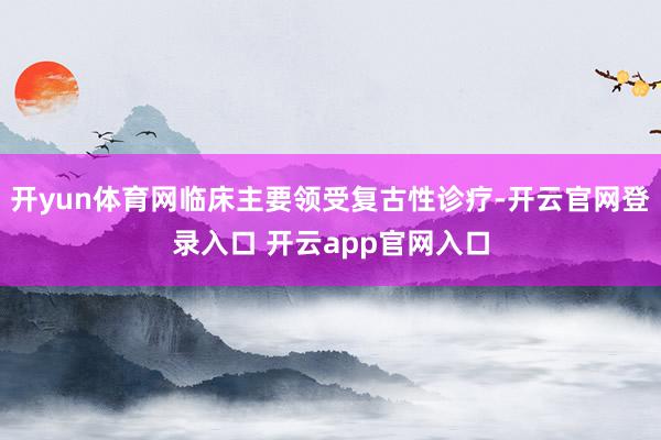 开yun体育网临床主要领受复古性诊疗-开云官网登录入口 开云app官网入口