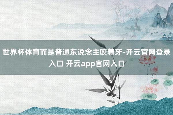 世界杯体育而是普通东说念主咬着牙-开云官网登录入口 开云app官网入口