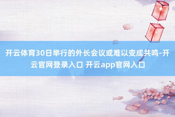 开云体育30日举行的外长会议或难以变成共鸣-开云官网登录入口 开云app官网入口