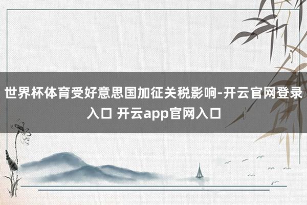 世界杯体育受好意思国加征关税影响-开云官网登录入口 开云app官网入口