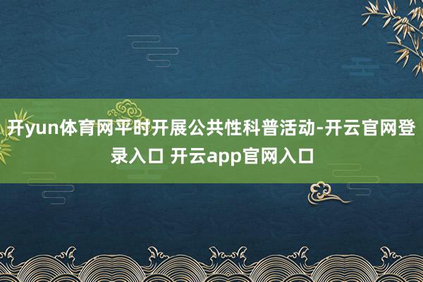 开yun体育网平时开展公共性科普活动-开云官网登录入口 开云app官网入口