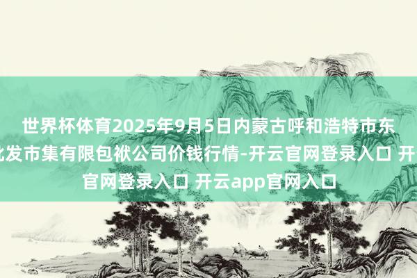 世界杯体育2025年9月5日内蒙古呼和浩特市东瓦窑农副产物批发市集有限包袱公司价钱行情-开云官网登录入口 开云app官网入口