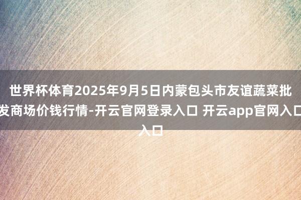 世界杯体育2025年9月5日内蒙包头市友谊蔬菜批发商场价钱行情-开云官网登录入口 开云app官网入口