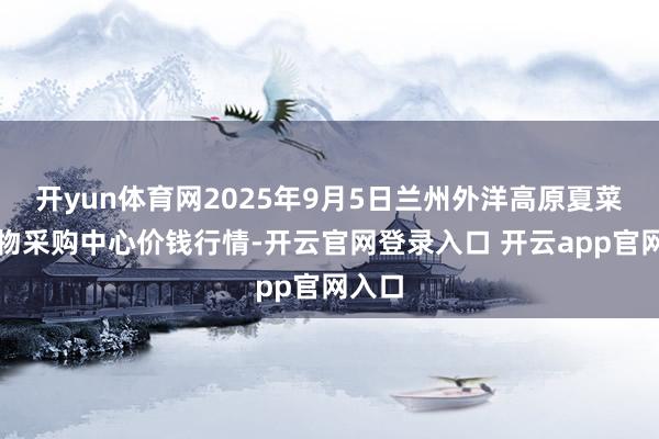 开yun体育网2025年9月5日兰州外洋高原夏菜副食物采购中心价钱行情-开云官网登录入口 开云app官网入口