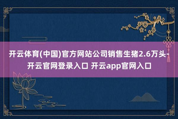 开云体育(中国)官方网站公司销售生猪2.6万头-开云官网登录入口 开云app官网入口