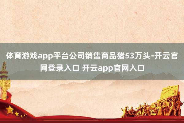 体育游戏app平台公司销售商品猪53万头-开云官网登录入口 开云app官网入口