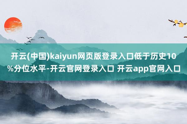 开云(中国)kaiyun网页版登录入口低于历史10%分位水平-开云官网登录入口 开云app官网入口