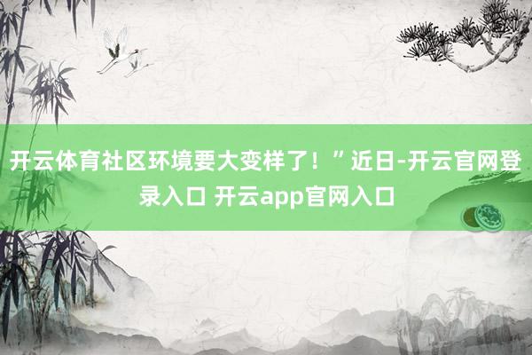 开云体育社区环境要大变样了！”近日-开云官网登录入口 开云app官网入口