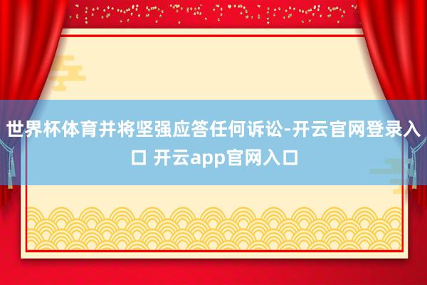 世界杯体育并将坚强应答任何诉讼-开云官网登录入口 开云app官网入口