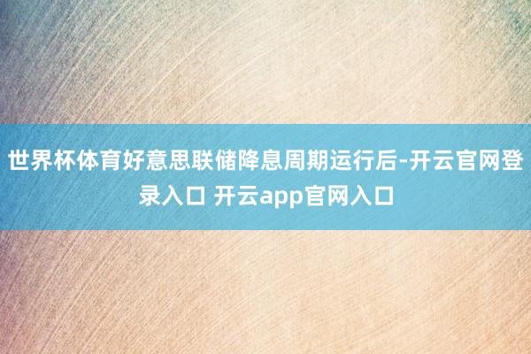世界杯体育好意思联储降息周期运行后-开云官网登录入口 开云app官网入口