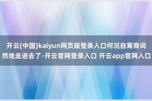 开云(中国)kaiyun网页版登录入口何况自筹商词然地走进去了-开云官网登录入口 开云app官网入口
