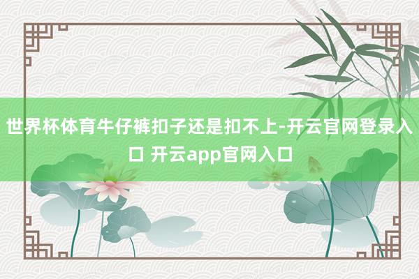 世界杯体育牛仔裤扣子还是扣不上-开云官网登录入口 开云app官网入口