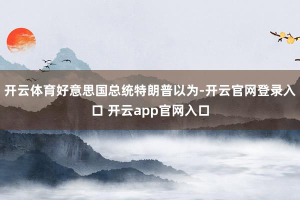 开云体育好意思国总统特朗普以为-开云官网登录入口 开云app官网入口
