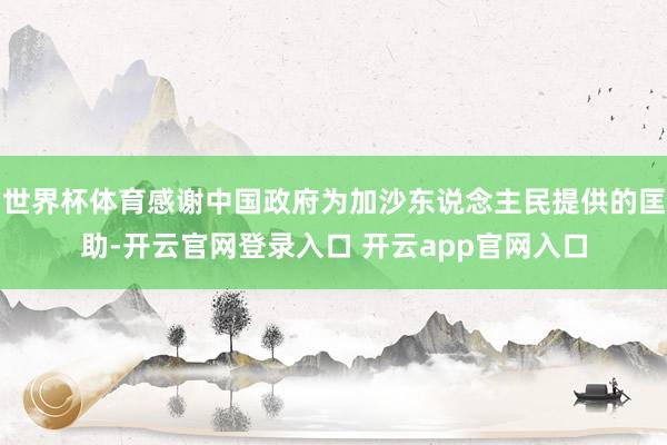 世界杯体育感谢中国政府为加沙东说念主民提供的匡助-开云官网登录入口 开云app官网入口