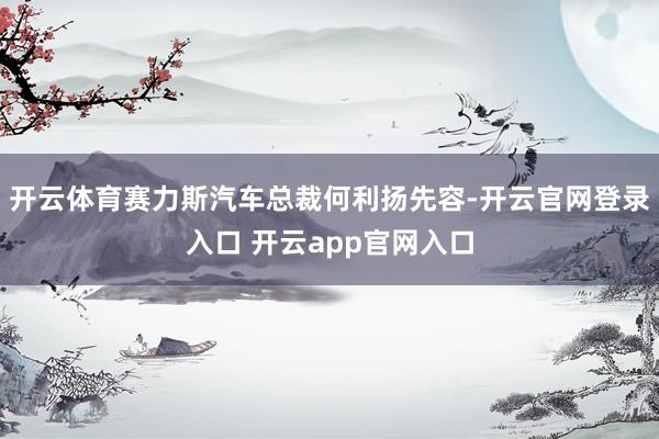 开云体育赛力斯汽车总裁何利扬先容-开云官网登录入口 开云app官网入口
