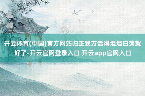开云体育(中国)官方网站归正我方活得坦坦白荡就好了-开云官网登录入口 开云app官网入口