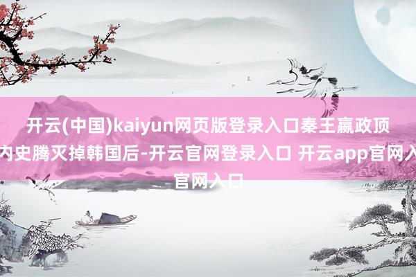 开云(中国)kaiyun网页版登录入口秦王嬴政顶住内史腾灭掉韩国后-开云官网登录入口 开云app官网入口